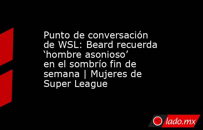 Punto de conversación de WSL: Beard recuerda ‘hombre asonioso’ en el sombrío fin de semana | Mujeres de Super League. Noticias en tiempo real
