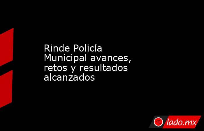 Rinde Policía Municipal avances,  retos y resultados alcanzados. Noticias en tiempo real