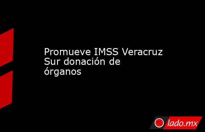 Promueve IMSS Veracruz  Sur donación de órganos. Noticias en tiempo real