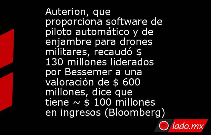Auterion, que proporciona software de piloto automático y de enjambre para drones militares, recaudó $ 130 millones liderados por Bessemer a una valoración de $ 600 millones, dice que tiene ~ $ 100 millones en ingresos (Bloomberg). Noticias en tiempo real