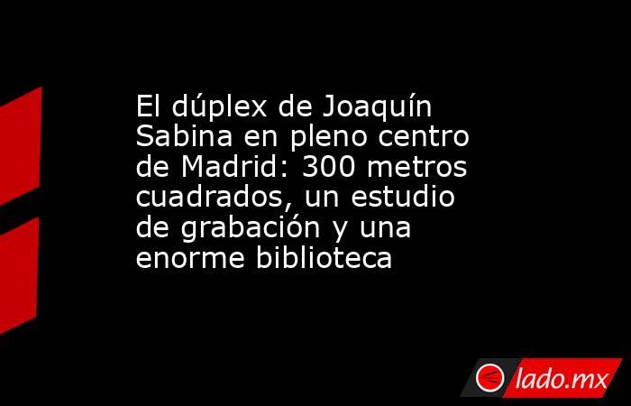 El dúplex de Joaquín Sabina en pleno centro de Madrid: 300 metros cuadrados, un estudio de grabación y una enorme biblioteca. Noticias en tiempo real