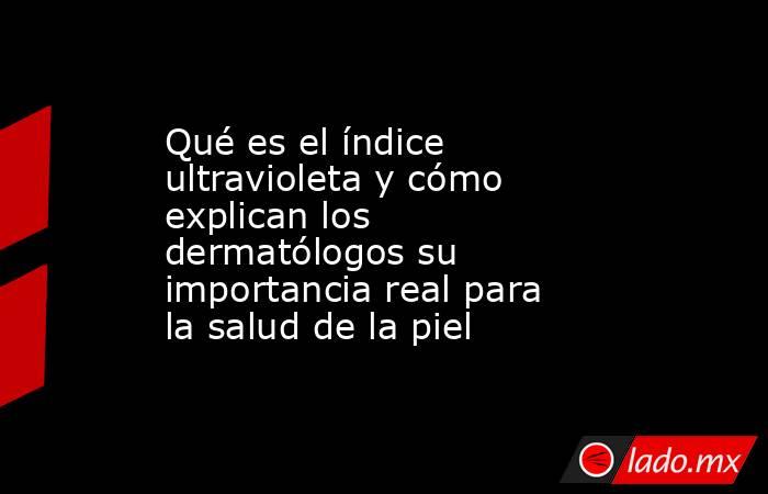 Qué es el índice ultravioleta y cómo explican los dermatólogos su importancia real para la salud de la piel. Noticias en tiempo real