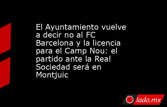 El Ayuntamiento vuelve a decir no al FC Barcelona y la licencia para el Camp Nou: el partido ante la Real Sociedad será en Montjuic . Noticias en tiempo real