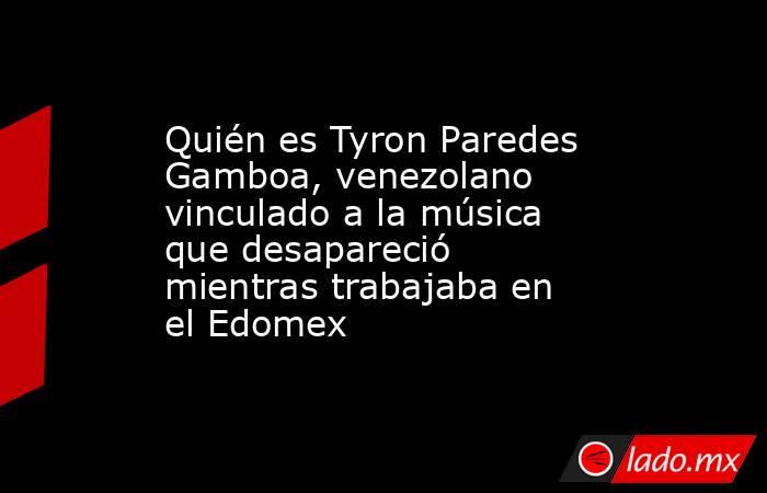 Quién es Tyron Paredes Gamboa, venezolano vinculado a la música que desapareció mientras trabajaba en el Edomex. Noticias en tiempo real