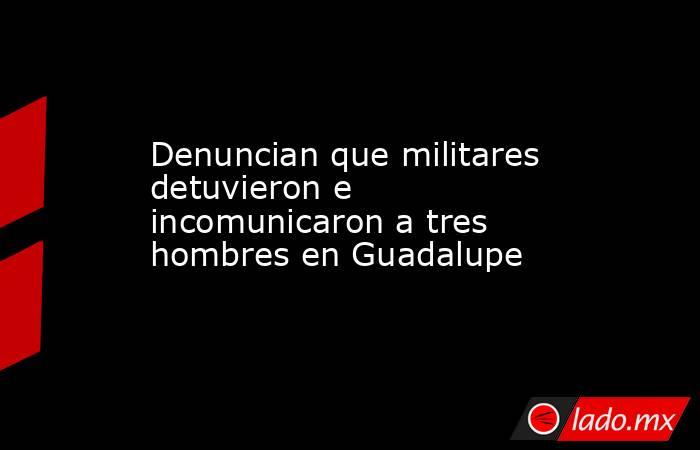 Denuncian que militares detuvieron e incomunicaron a tres hombres en Guadalupe. Noticias en tiempo real