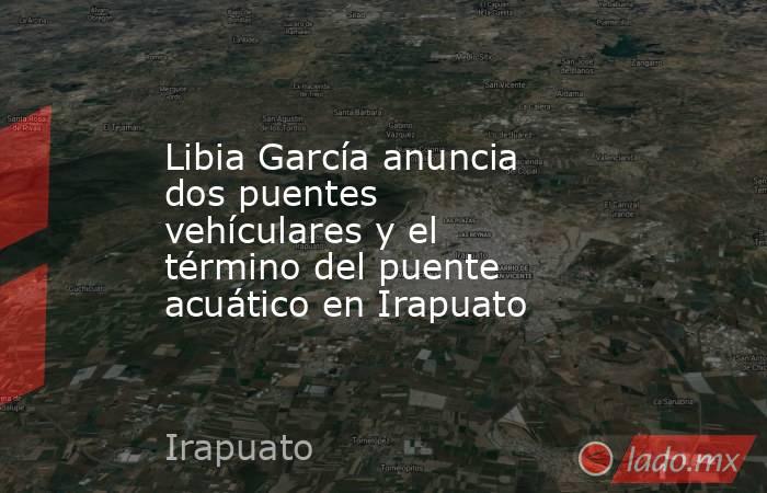 Libia García anuncia dos puentes vehículares y el término del puente acuático en Irapuato. Noticias en tiempo real