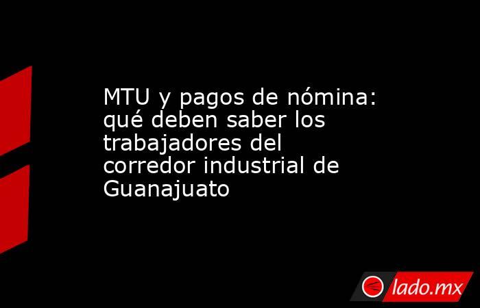 MTU y pagos de nómina: qué deben saber los trabajadores del corredor industrial de Guanajuato. Noticias en tiempo real