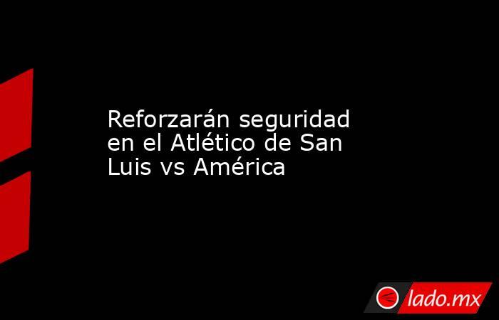 Reforzarán seguridad en el Atlético de San Luis vs América. Noticias en tiempo real