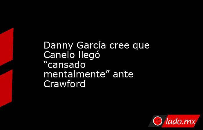 Danny García cree que Canelo llegó “cansado mentalmente” ante Crawford. Noticias en tiempo real