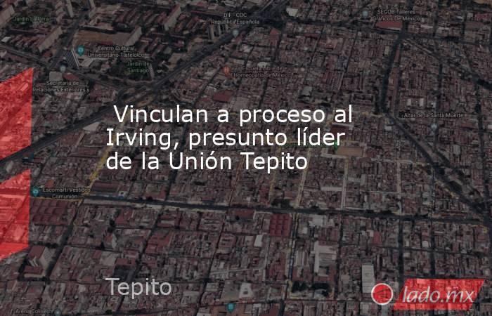  Vinculan a proceso al Irving, presunto líder de la Unión Tepito. Noticias en tiempo real