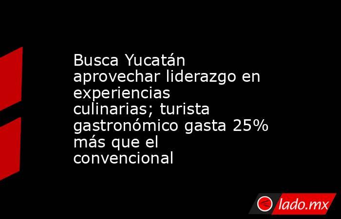 Busca Yucatán aprovechar liderazgo en experiencias culinarias; turista gastronómico gasta 25% más que el convencional. Noticias en tiempo real