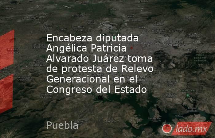 Encabeza diputada Angélica Patricia Alvarado Juárez toma de protesta de Relevo Generacional en el Congreso del Estado. Noticias en tiempo real