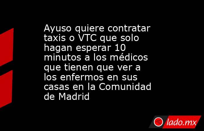 Ayuso quiere contratar taxis o VTC que solo hagan esperar 10 minutos a los médicos que tienen que ver a los enfermos en sus casas en la Comunidad de Madrid. Noticias en tiempo real