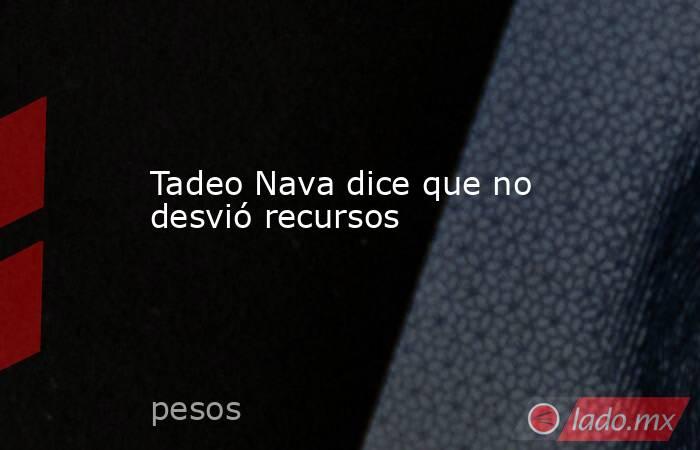 Tadeo Nava dice que no desvió recursos . Noticias en tiempo real