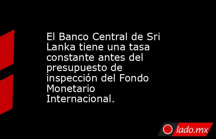 El Banco Central de Sri Lanka tiene una tasa constante antes del presupuesto de inspección del Fondo Monetario Internacional.. Noticias en tiempo real