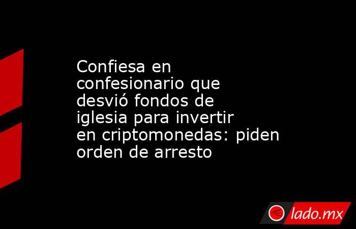 Confiesa en confesionario que desvió fondos de iglesia para invertir en criptomonedas: piden orden de arresto. Noticias en tiempo real