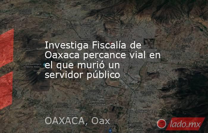 Investiga Fiscalía de Oaxaca percance vial en el que murió un servidor público. Noticias en tiempo real
