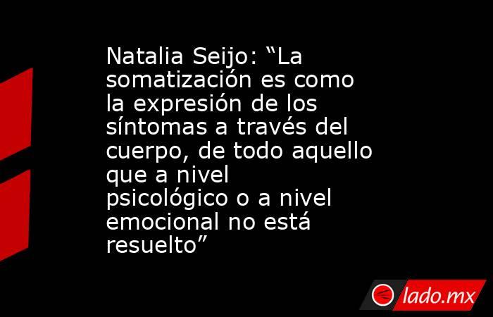 Natalia Seijo: “La somatización es como la expresión de los síntomas a través del cuerpo, de todo aquello que a nivel psicológico o a nivel emocional no está resuelto” . Noticias en tiempo real