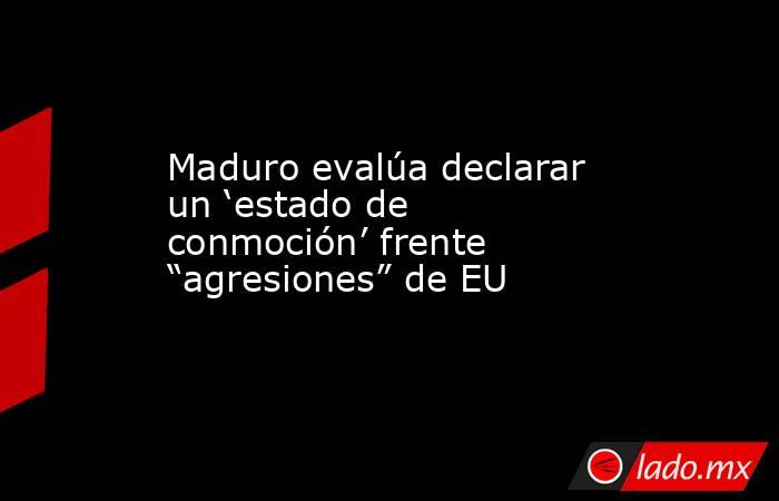 Maduro evalúa declarar un ‘estado de conmoción’ frente “agresiones” de EU. Noticias en tiempo real