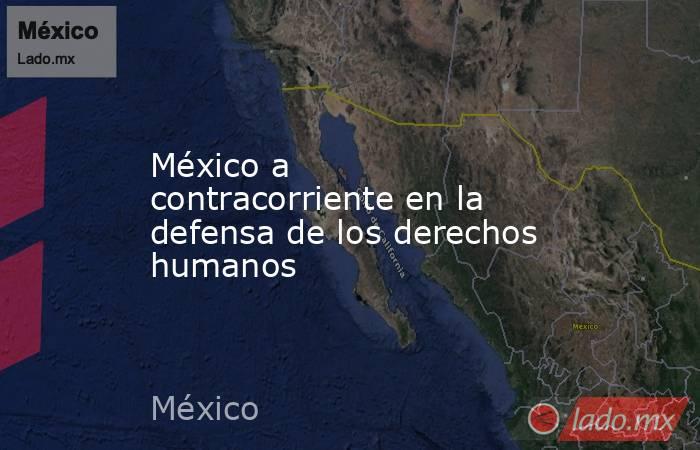 México a contracorriente en la defensa de los derechos humanos. Noticias en tiempo real