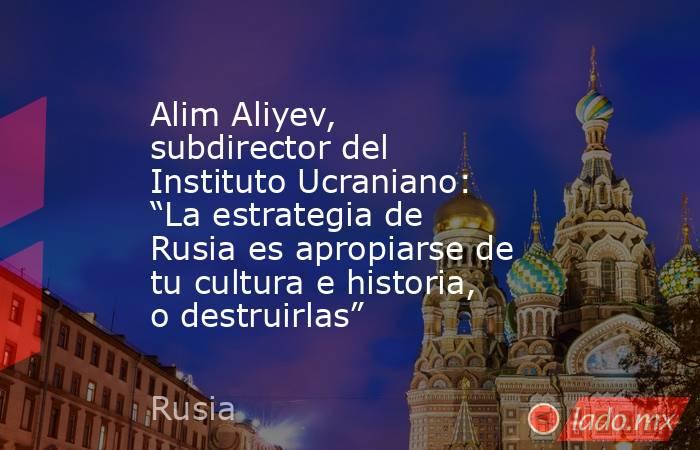 Alim Aliyev, subdirector del Instituto Ucraniano: “La estrategia de Rusia es apropiarse de tu cultura e historia, o destruirlas”. Noticias en tiempo real