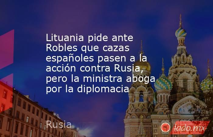 Lituania pide ante Robles que cazas españoles pasen a la acción contra Rusia, pero la ministra aboga por la diplomacia. Noticias en tiempo real