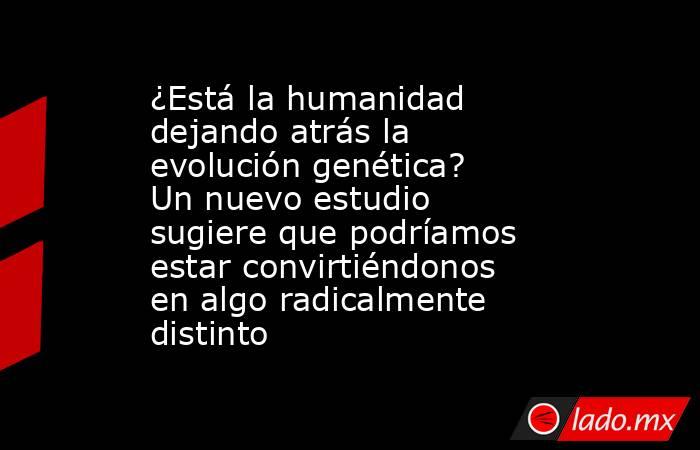 ¿Está la humanidad dejando atrás la evolución genética? Un nuevo estudio sugiere que podríamos estar convirtiéndonos en algo radicalmente distinto. Noticias en tiempo real