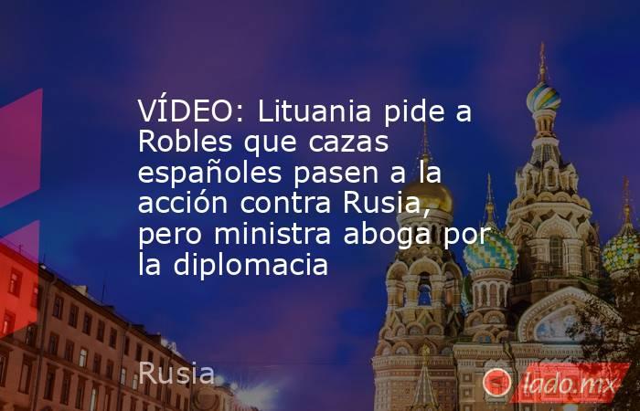 VÍDEO: Lituania pide a Robles que cazas españoles pasen a la acción contra Rusia, pero ministra aboga por la diplomacia. Noticias en tiempo real