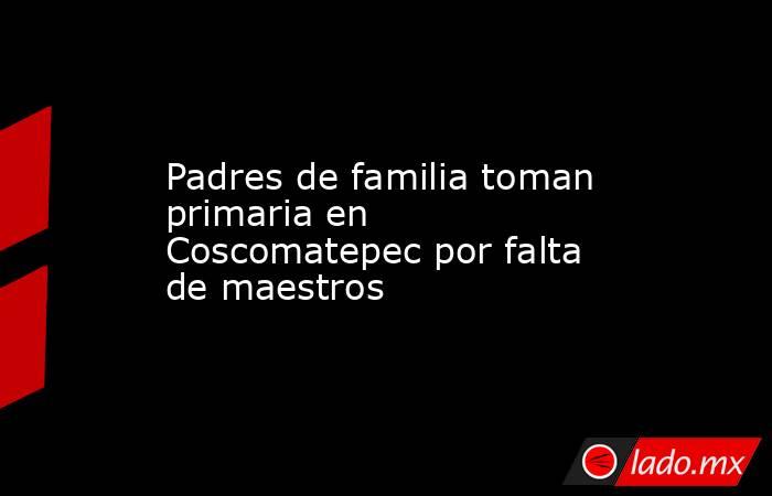 Padres de familia toman primaria en Coscomatepec por falta de maestros. Noticias en tiempo real