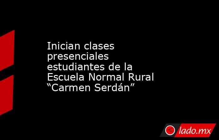 Inician clases presenciales estudiantes de la Escuela Normal Rural “Carmen Serdán”. Noticias en tiempo real