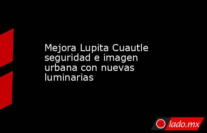Mejora Lupita Cuautle seguridad e imagen urbana con nuevas luminarias. Noticias en tiempo real
