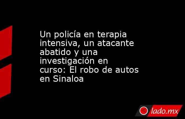 Un policía en terapia intensiva, un atacante abatido y una investigación en curso: El robo de autos en Sinaloa. Noticias en tiempo real