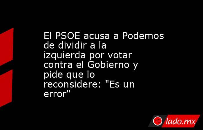 El PSOE acusa a Podemos de dividir a la izquierda por votar contra el Gobierno y pide que lo reconsidere: 