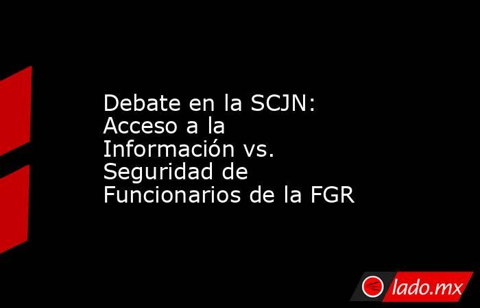 Debate en la SCJN: Acceso a la Información vs. Seguridad de Funcionarios de la FGR. Noticias en tiempo real