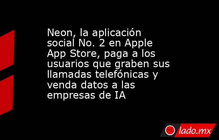 Neon, la aplicación social No. 2 en Apple App Store, paga a los usuarios que graben sus llamadas telefónicas y venda datos a las empresas de IA. Noticias en tiempo real
