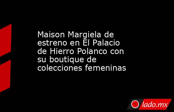 Maison Margiela de estreno en El Palacio de Hierro Polanco con su boutique de colecciones femeninas. Noticias en tiempo real