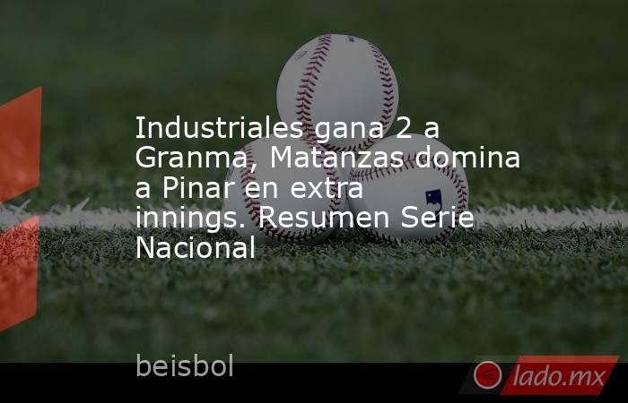 Industriales gana 2 a Granma, Matanzas domina a Pinar en extra innings. Resumen Serie Nacional. Noticias en tiempo real
