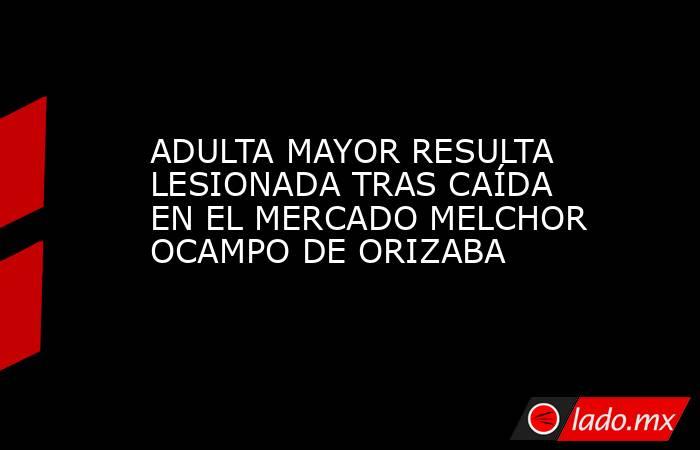 ADULTA MAYOR RESULTA LESIONADA TRAS CAÍDA EN EL MERCADO MELCHOR OCAMPO DE ORIZABA. Noticias en tiempo real