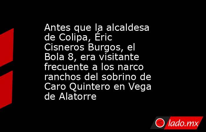 Antes que la alcaldesa de Colipa, Éric Cisneros Burgos, el Bola 8, era visitante frecuente a los narco ranchos del sobrino de Caro Quintero en Vega de Alatorre. Noticias en tiempo real
