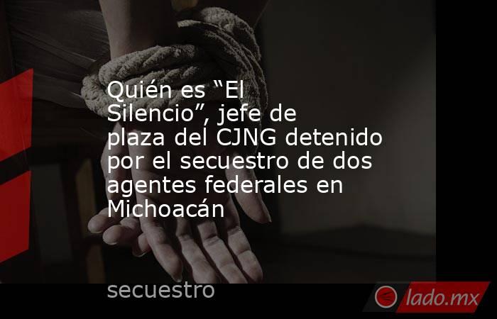 Quién es “El Silencio”, jefe de plaza del CJNG detenido por el secuestro de dos agentes federales en Michoacán. Noticias en tiempo real
