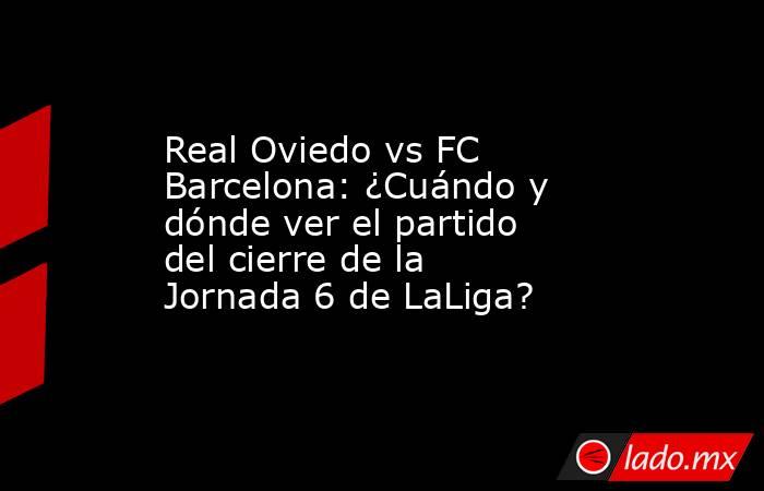 Real Oviedo vs FC Barcelona: ¿Cuándo y dónde ver el partido del cierre de la Jornada 6 de LaLiga? . Noticias en tiempo real