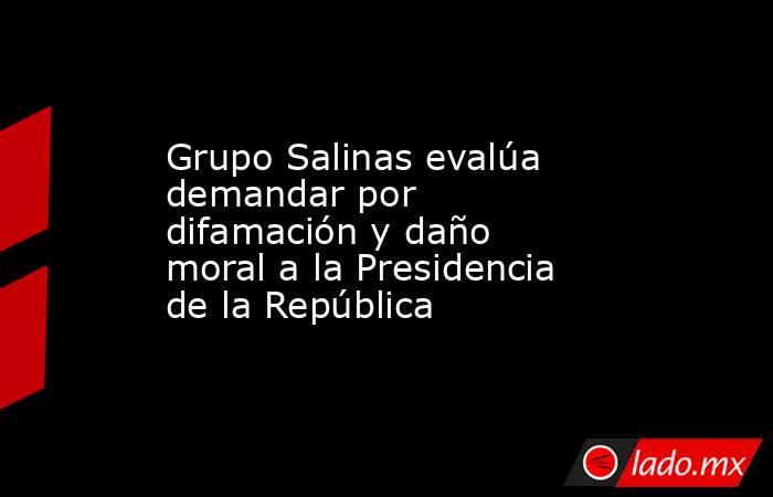 Grupo Salinas evalúa demandar por difamación y daño moral a la Presidencia de la República. Noticias en tiempo real