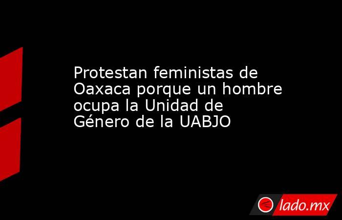 Protestan feministas de Oaxaca porque un hombre ocupa la Unidad de Género de la UABJO. Noticias en tiempo real
