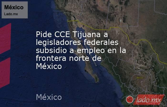 Pide CCE Tijuana a legisladores federales subsidio a empleo en la frontera norte de México. Noticias en tiempo real