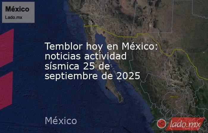 Temblor hoy en México: noticias actividad sísmica 25 de septiembre de 2025. Noticias en tiempo real