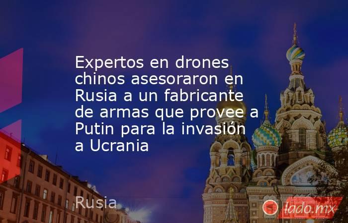 Expertos en drones chinos asesoraron en Rusia a un fabricante de armas que provee a Putin para la invasión a Ucrania. Noticias en tiempo real