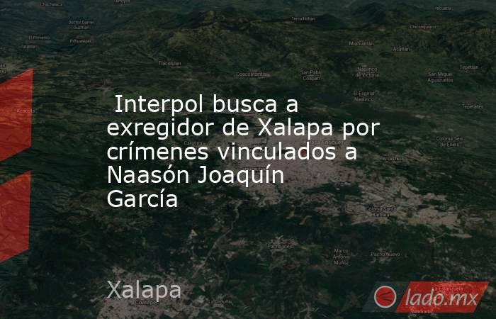  Interpol busca a exregidor de Xalapa por crímenes vinculados a Naasón Joaquín García. Noticias en tiempo real