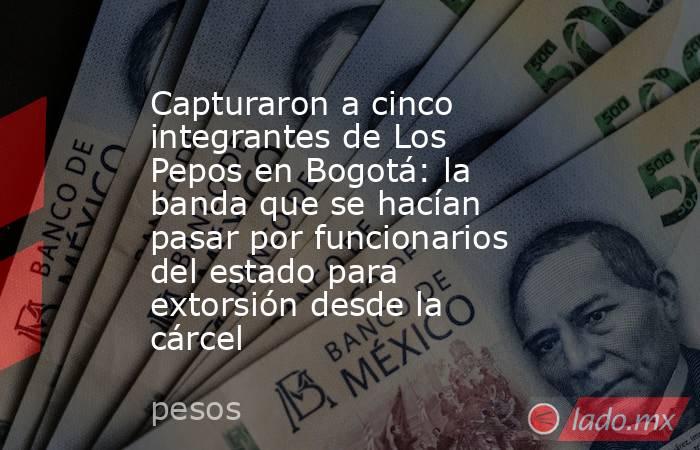 Capturaron a cinco integrantes de Los Pepos en Bogotá: la banda que se hacían pasar por funcionarios del estado para extorsión desde la cárcel. Noticias en tiempo real
