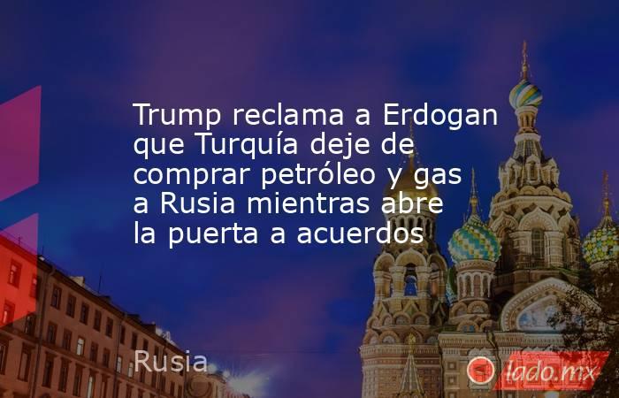 Trump reclama a Erdogan que Turquía deje de comprar petróleo y gas a Rusia mientras abre la puerta a acuerdos. Noticias en tiempo real