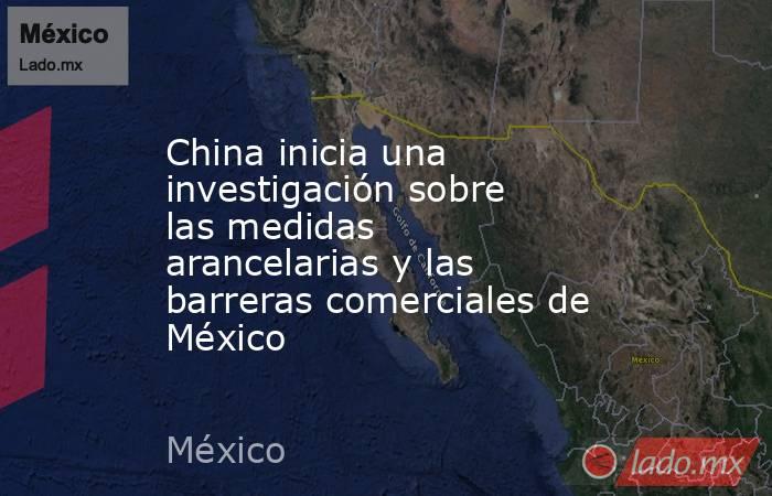 China inicia una investigación sobre las medidas arancelarias y las barreras comerciales de México. Noticias en tiempo real